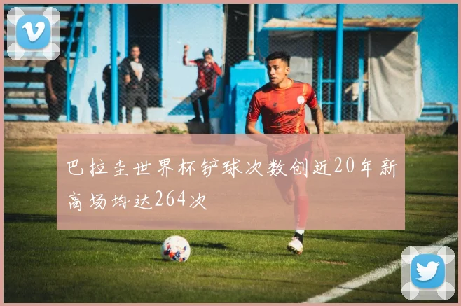 巴拉圭世界杯铲球次数创近20年新高场均达264次