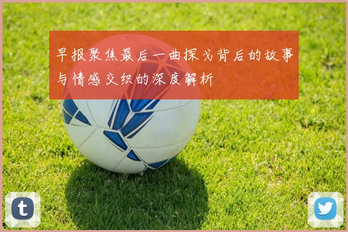 早报聚焦最后一曲探戈背后的故事与情感交织的深度解析
