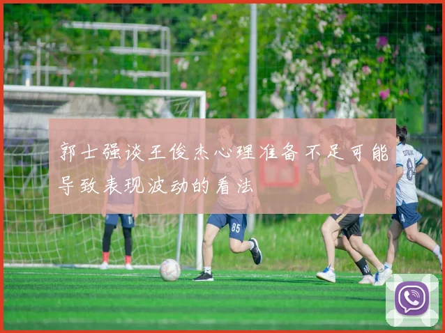 郭士强谈王俊杰心理准备不足可能导致表现波动的看法