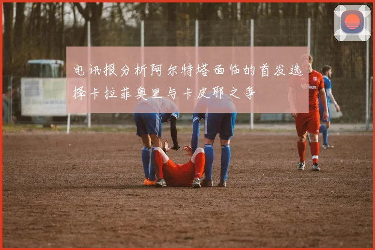 电讯报分析阿尔特塔面临的首发选择卡拉菲奥里与卡皮耶之争
