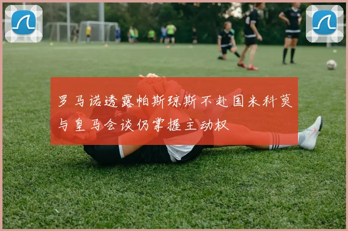 罗马诺透露帕斯琼斯不赴国米科莫与皇马会谈仍掌握主动权