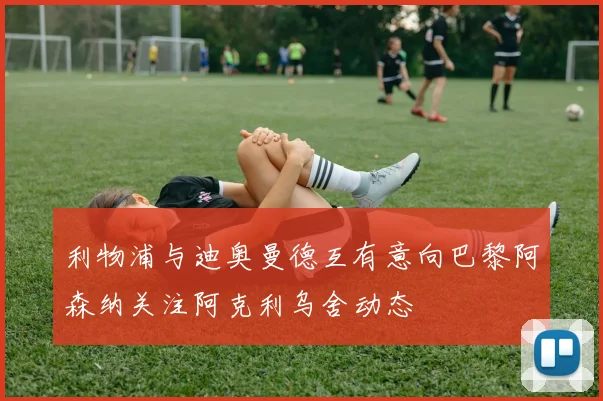 利物浦与迪奥曼德互有意向巴黎阿森纳关注阿克利乌舍动态