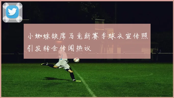 小蜘蛛缺席马竞新赛季球衣宣传照引发转会传闻热议