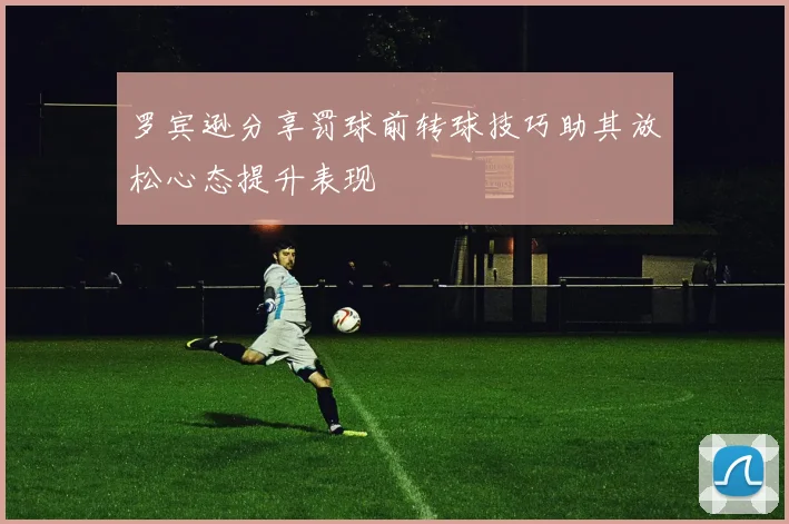 罗宾逊分享罚球前转球技巧助其放松心态提升表现