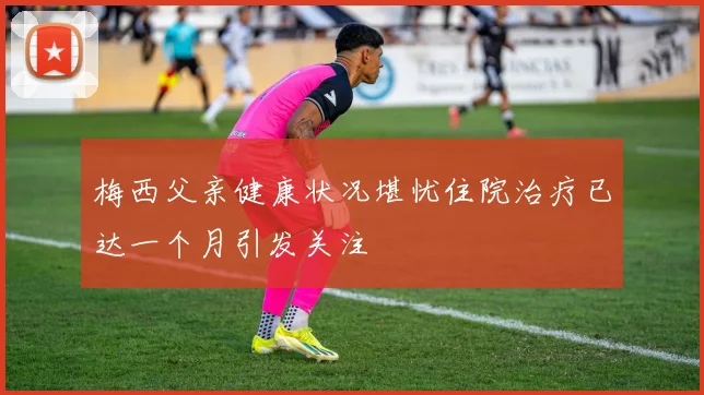 梅西父亲健康状况堪忧住院治疗已达一个月引发关注