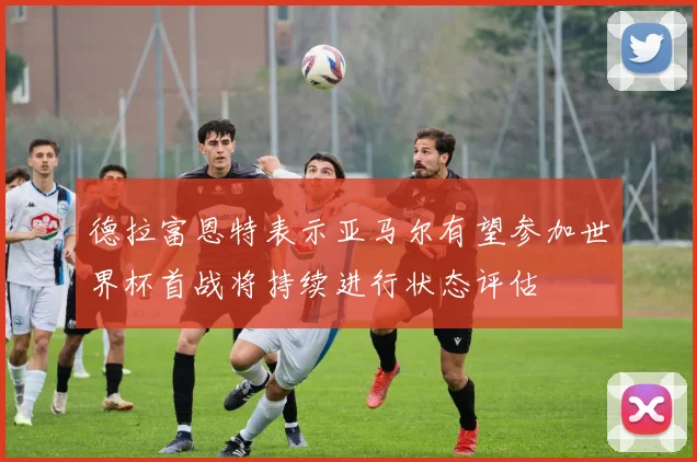 德拉富恩特表示亚马尔有望参加世界杯首战将持续进行状态评估