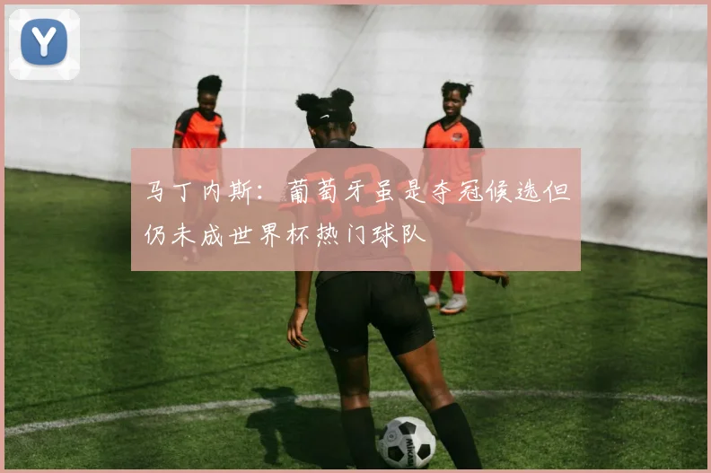 马丁内斯：葡萄牙虽是夺冠候选但仍未成世界杯热门球队
