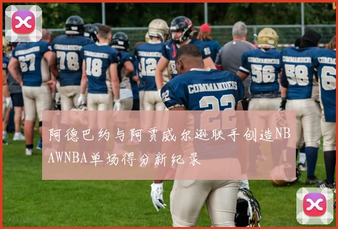 阿德巴约与阿贾威尔逊联手创造NBAWNBA单场得分新纪录