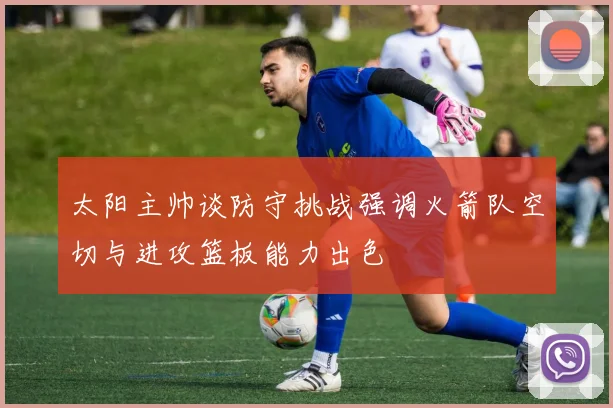 太阳主帅谈防守挑战强调火箭队空切与进攻篮板能力出色