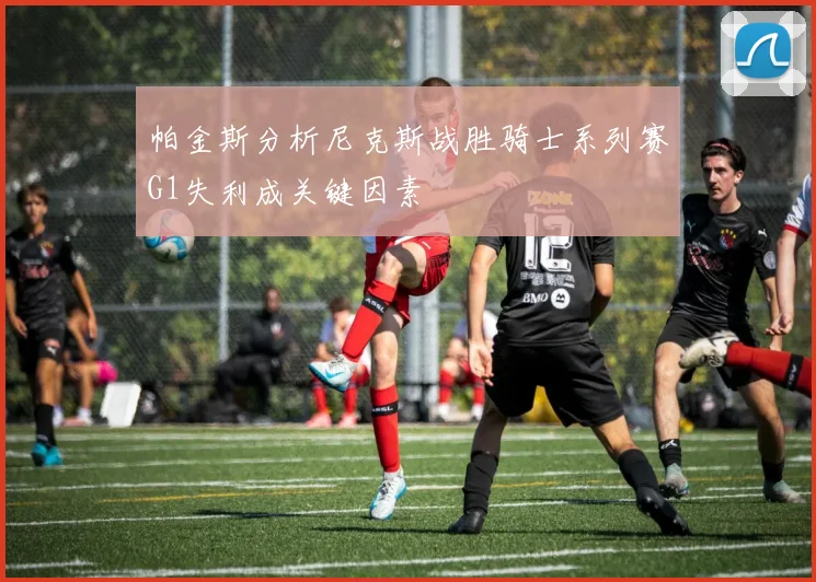 帕金斯分析尼克斯战胜骑士系列赛G1失利成关键因素