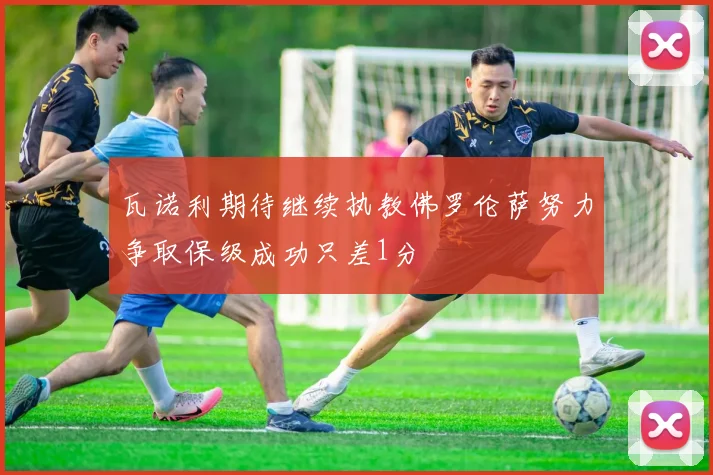 瓦诺利期待继续执教佛罗伦萨努力争取保级成功只差1分