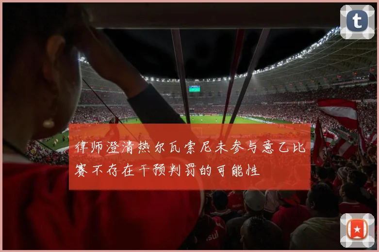 律师澄清热尔瓦索尼未参与意乙比赛不存在干预判罚的可能性
