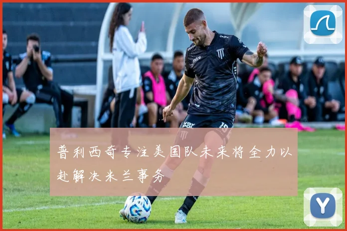 普利西奇专注美国队未来将全力以赴解决米兰事务