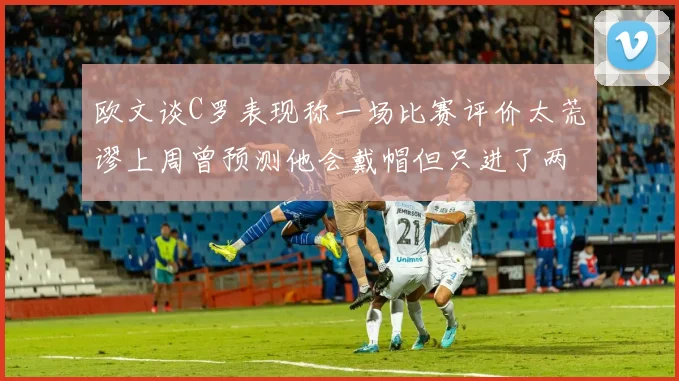 欧文谈C罗表现称一场比赛评价太荒谬上周曾预测他会戴帽但只进了两个球