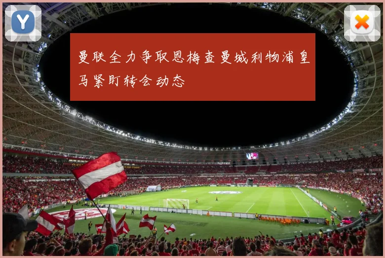 曼联全力争取恩梅查曼城利物浦皇马紧盯转会动态