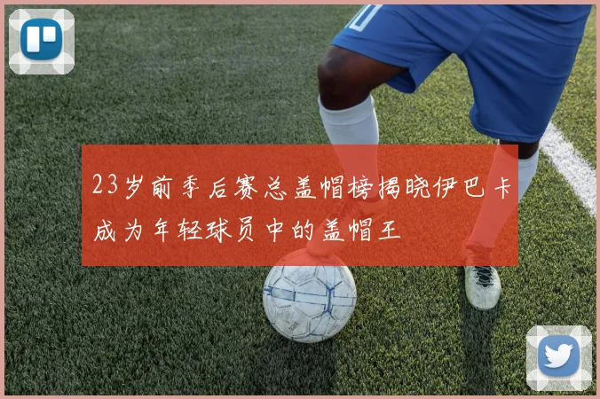 23岁前季后赛总盖帽榜揭晓伊巴卡成为年轻球员中的盖帽王