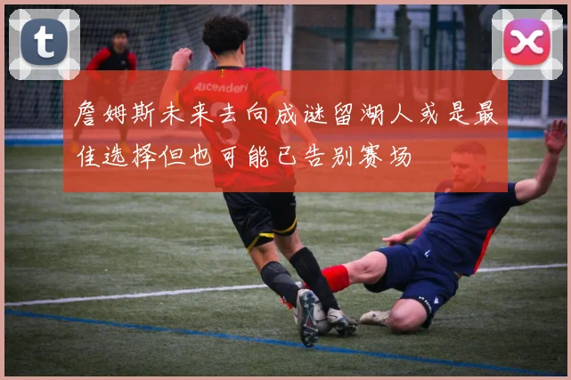 詹姆斯未来去向成谜留湖人或是最佳选择但也可能已告别赛场