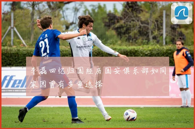 李磊回忆归国经历国安俱乐部如同家园曾有多重选择